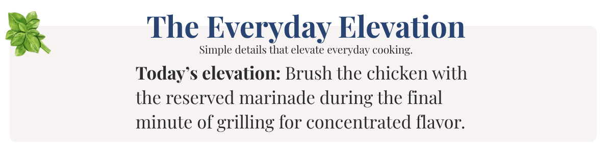 Today’s elevation: Brush the chicken with the reserved marinade during the final minute of grilling for concentrated flavor.
