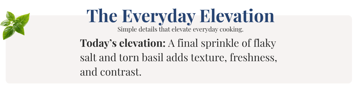 Today’s elevation: A final sprinkle of flaky salt and torn basil adds texture, freshness, and contrast.