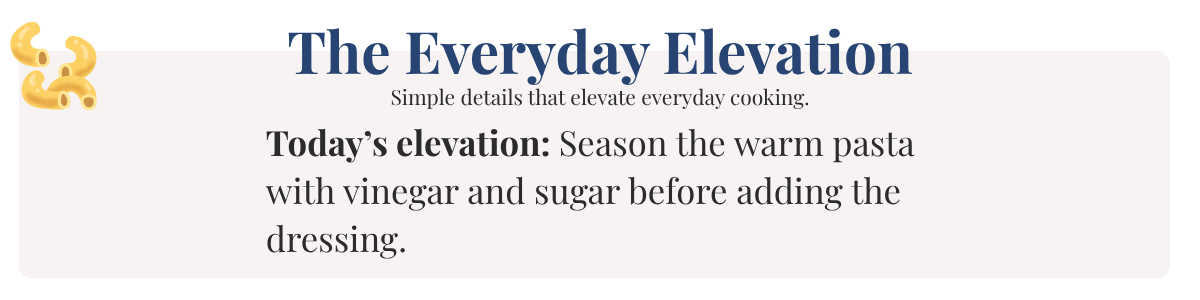 Today’s elevation: Season the warm pasta with vinegar and sugar before adding the dressing. 