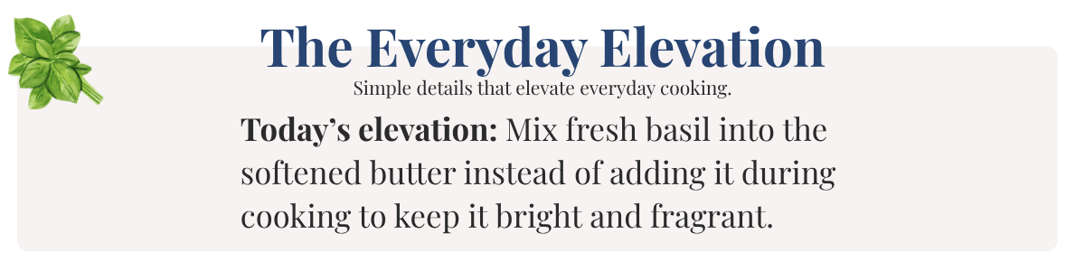 Today’s elevation: Mix fresh basil into the  softened butter instead of adding it during cooking to keep it bright and fragrant.
