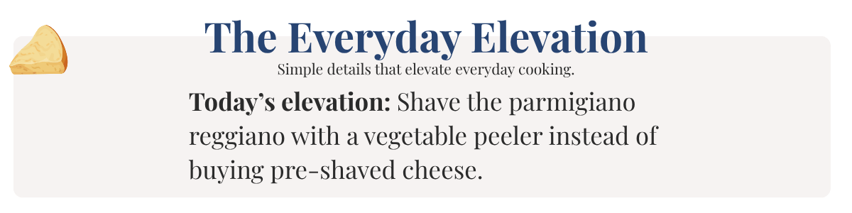 Today’s elevation: Shave the parmigiano reggiano with a vegetable peeler instead of buying pre-shaved cheese.