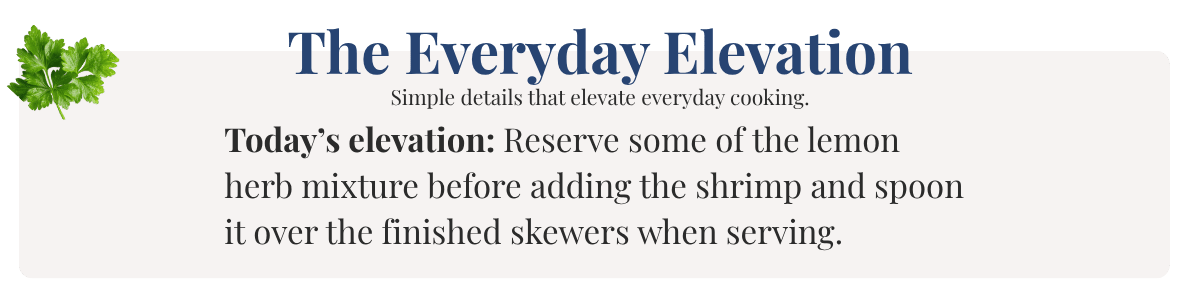 Today’s elevation: Reserve some of the lemon herb mixture before adding the shrimp and spoon it over the finished skewers when serving.